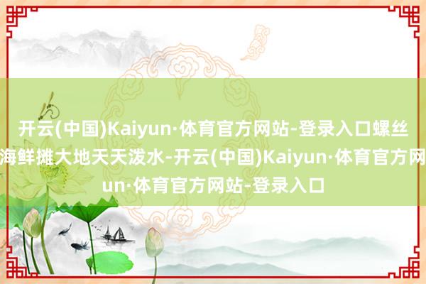 开云(中国)Kaiyun·体育官方网站-登录入口螺丝愣没打滑→ 海鲜摊大地天天泼水-开云(中国)Kaiyun·体育官方网站-登录入口