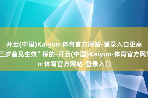 开云(中国)Kaiyun·体育官方网站-登录入口更高质料扫尾“三岁首见生效”标的-开云(中国)Kaiyun·体育官方网站-登录入口
