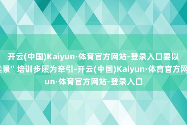 开云(中国)Kaiyun·体育官方网站-登录入口要以“时期照亮远景”培训步履为牵引-开云(中国)Kaiyun·体育官方网站-登录入口