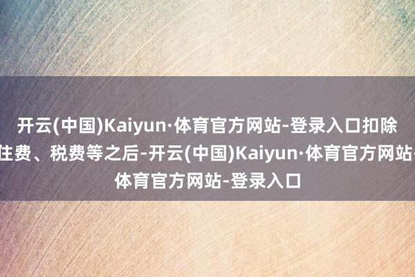 开云(中国)Kaiyun·体育官方网站-登录入口扣除必要的握住费、税费等之后-开云(中国)Kaiyun·体育官方网站-登录入口