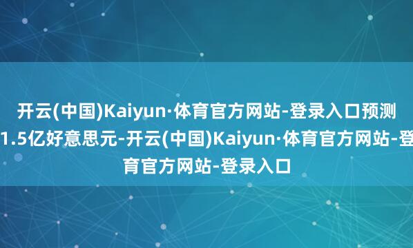 开云(中国)Kaiyun·体育官方网站-登录入口预测用度为1.5亿好意思元-开云(中国)Kaiyun·体育官方网站-登录入口