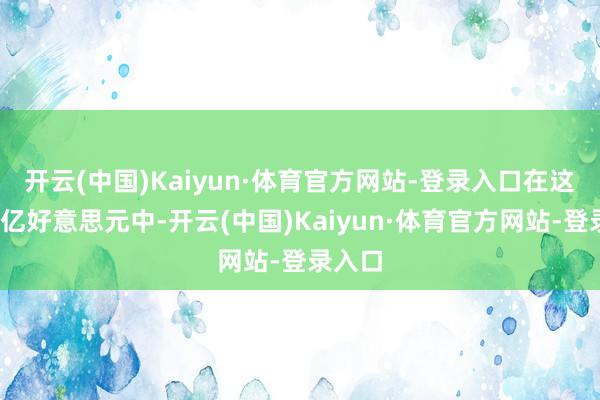 开云(中国)Kaiyun·体育官方网站-登录入口 在这1140亿好意思元中-开云(中国)Kaiyun·体育官方网站-登录入口