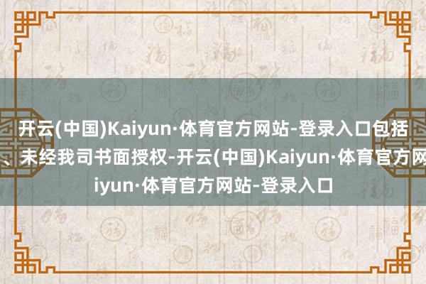 开云(中国)Kaiyun·体育官方网站-登录入口包括但不限于: 1、未经我司书面授权-开云(中国)Kaiyun·体育官方网站-登录入口