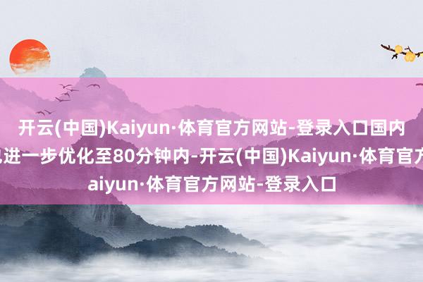 开云(中国)Kaiyun·体育官方网站-登录入口国内中转衔尾时刻也进一步优化至80分钟内-开云(中国)Kaiyun·体育官方网站-登录入口